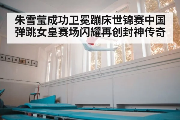 朱雪莹成功卫冕蹦床世锦赛中国弹跳女皇赛场闪耀再创封神传奇